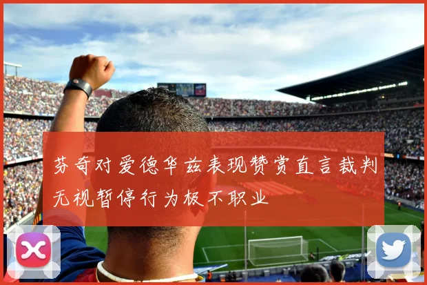 芬奇对爱德华兹表现赞赏直言裁判无视暂停行为极不职业