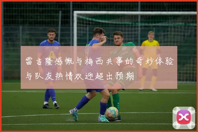 雷吉隆感慨与梅西共事的奇妙体验与队友热情欢迎超出预期