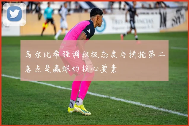乌尔比希强调积极态度与拼抢第二落点是赢球的核心要素