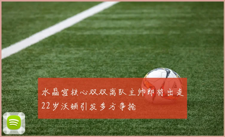 水晶宫核心双双离队主帅即将出走22岁沃顿引发多方争抢