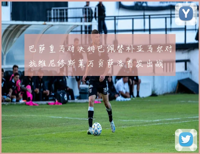 巴萨皇马对决姆巴佩替补亚马尔对抗维尼修斯莱万贡萨洛首发出战
