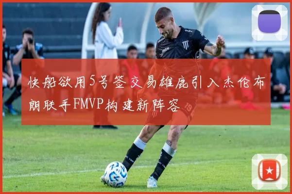 快船欲用5号签交易雄鹿引入杰伦布朗联手FMVP构建新阵容