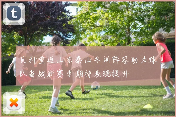 瓦科重返山东泰山冬训阵容助力球队备战新赛季期待表现提升