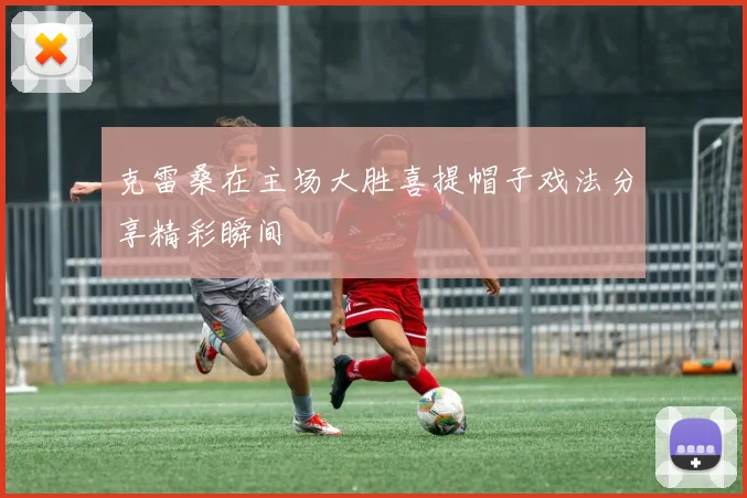 克雷桑在主场大胜喜提帽子戏法分享精彩瞬间