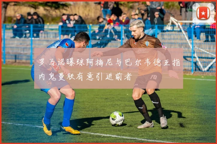 罗马诺曝琼阿梅尼与巴尔韦德互指内鬼曼联有意引进前者