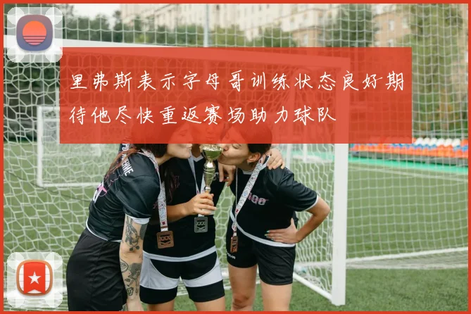 里弗斯表示字母哥训练状态良好期待他尽快重返赛场助力球队