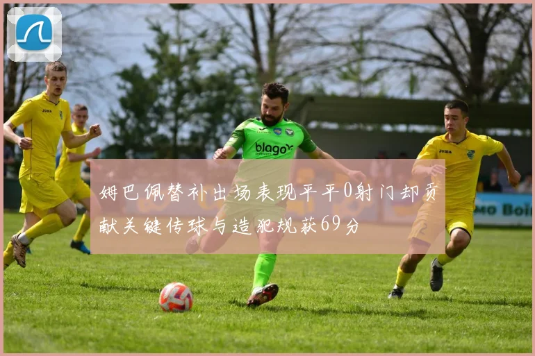 姆巴佩替补出场表现平平0射门却贡献关键传球与造犯规获69分