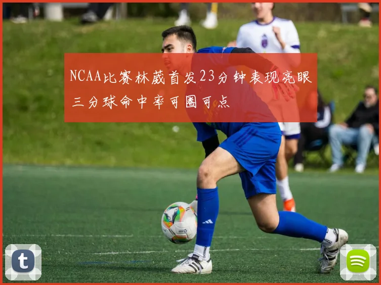 NCAA比赛林葳首发23分钟表现亮眼三分球命中率可圈可点