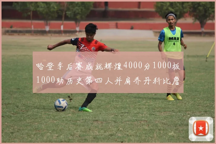 哈登季后赛成就辉煌4000分1000板1000助历史第四人并肩乔丹科比詹姆斯