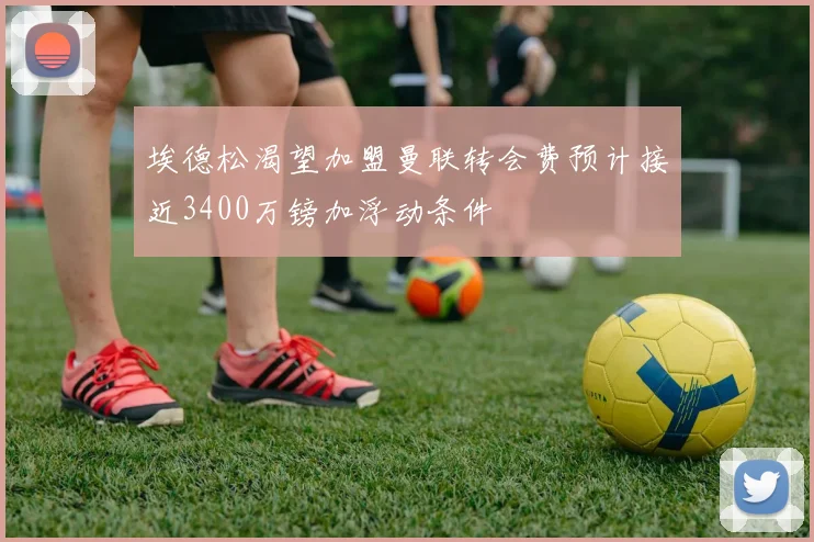 埃德松渴望加盟曼联转会费预计接近3400万镑加浮动条件