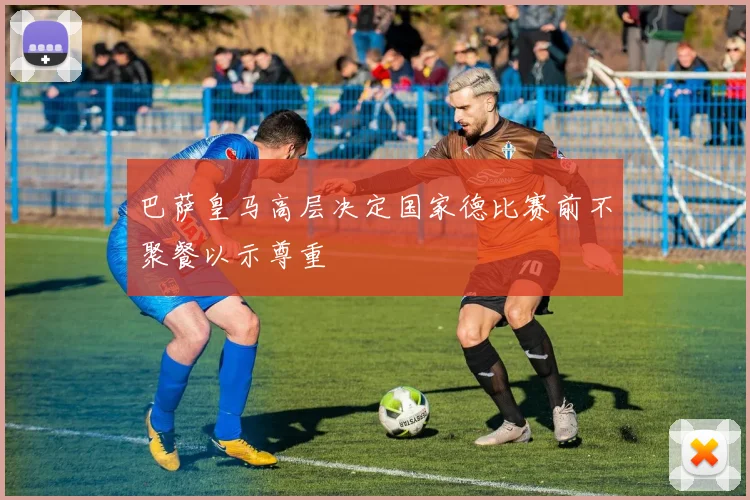 巴萨皇马高层决定国家德比赛前不聚餐以示尊重