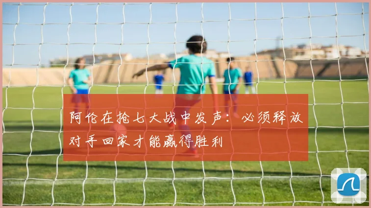阿伦在抢七大战中发声：必须释放对手回家才能赢得胜利