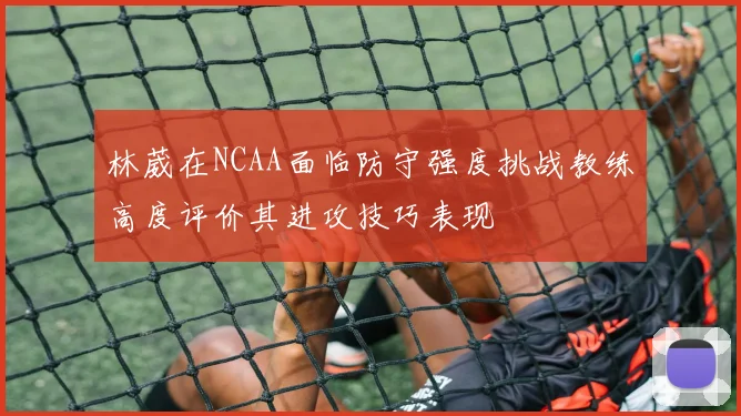 林葳在NCAA面临防守强度挑战教练高度评价其进攻技巧表现