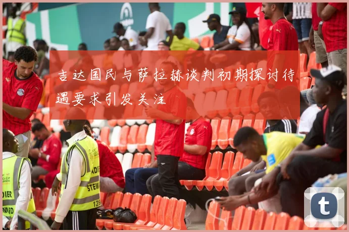 吉达国民与萨拉赫谈判初期探讨待遇要求引发关注
