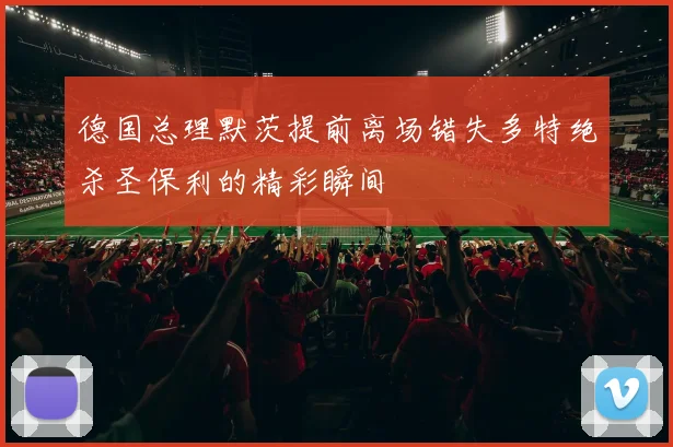 德国总理默茨提前离场错失多特绝杀圣保利的精彩瞬间