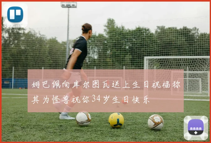 姆巴佩向库尔图瓦送上生日祝福称其为怪兽祝你34岁生日快乐