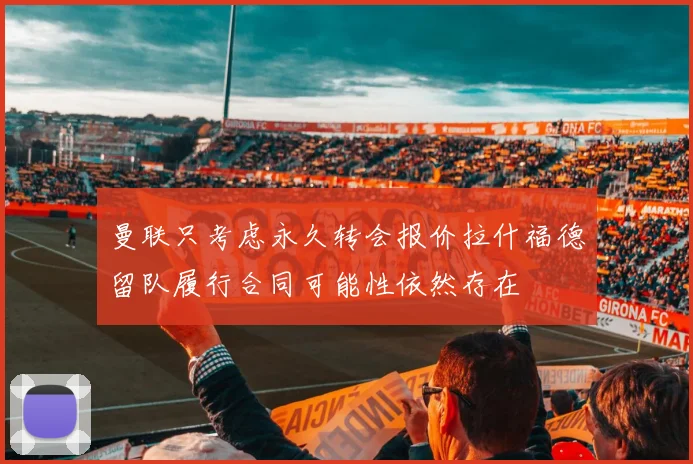 曼联只考虑永久转会报价拉什福德留队履行合同可能性依然存在
