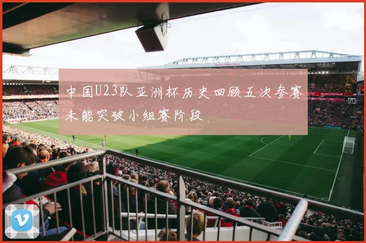 中国U23队亚洲杯历史回顾五次参赛未能突破小组赛阶段