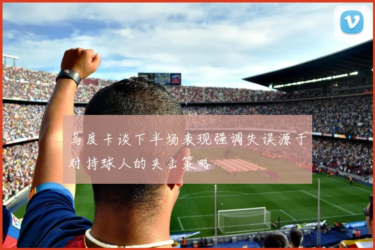乌度卡谈下半场表现强调失误源于对持球人的夹击策略