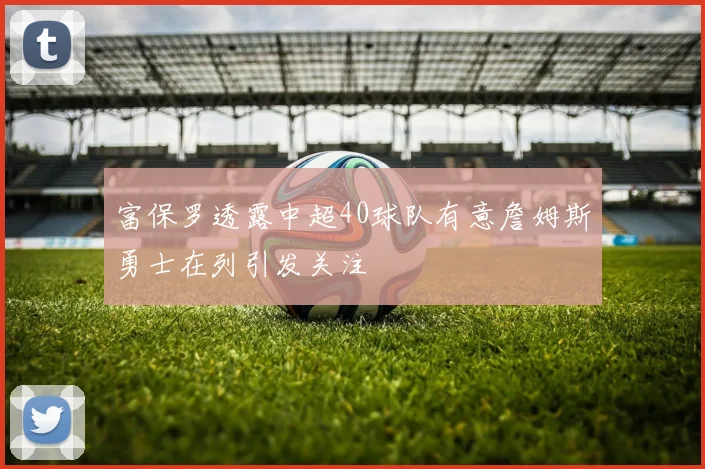 富保罗透露中超40球队有意詹姆斯勇士在列引发关注