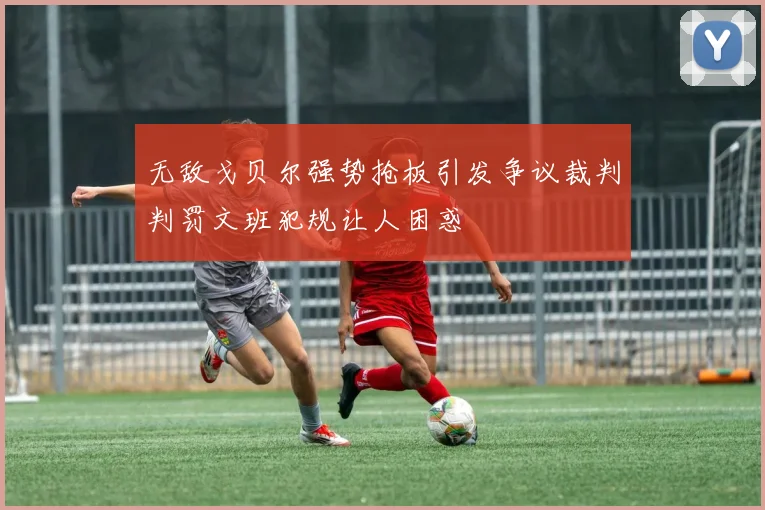 无敌戈贝尔强势抢板引发争议裁判判罚文班犯规让人困惑