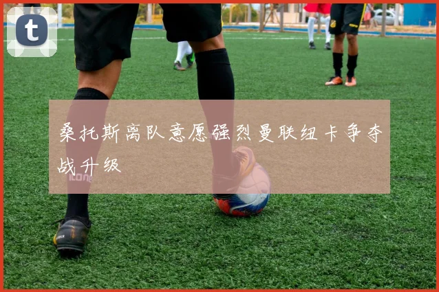 桑托斯离队意愿强烈曼联纽卡争夺战升级