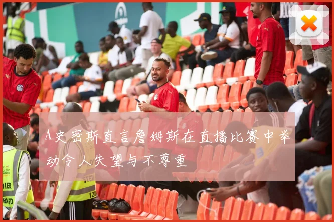A史密斯直言詹姆斯在直播比赛中举动令人失望与不尊重