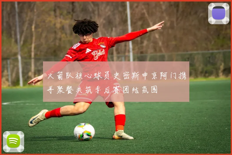 火箭队核心球员史密斯申京阿门携手聚餐共筑季后赛团结氛围