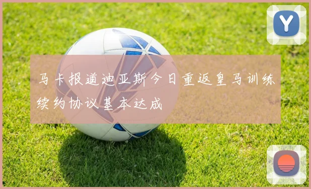 马卡报道迪亚斯今日重返皇马训练续约协议基本达成