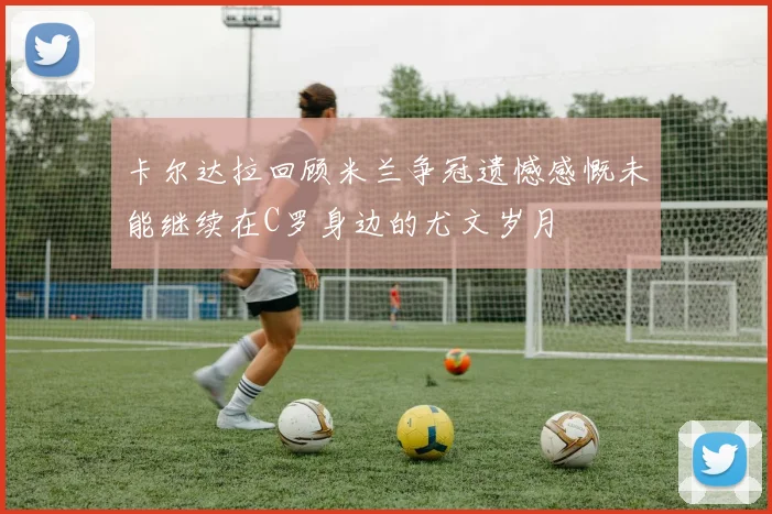 卡尔达拉回顾米兰争冠遗憾感慨未能继续在C罗身边的尤文岁月